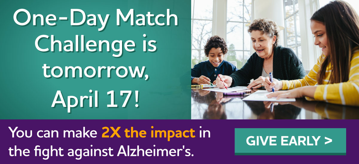 One-Day Match Challenge is tomorrow, April 17! ONE day to make a BIG impact in the fight against Alzheimer's Give early.