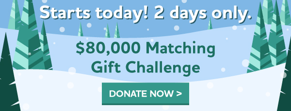 Starts today! 2 days only. $80,000 Matching Gift Challenge