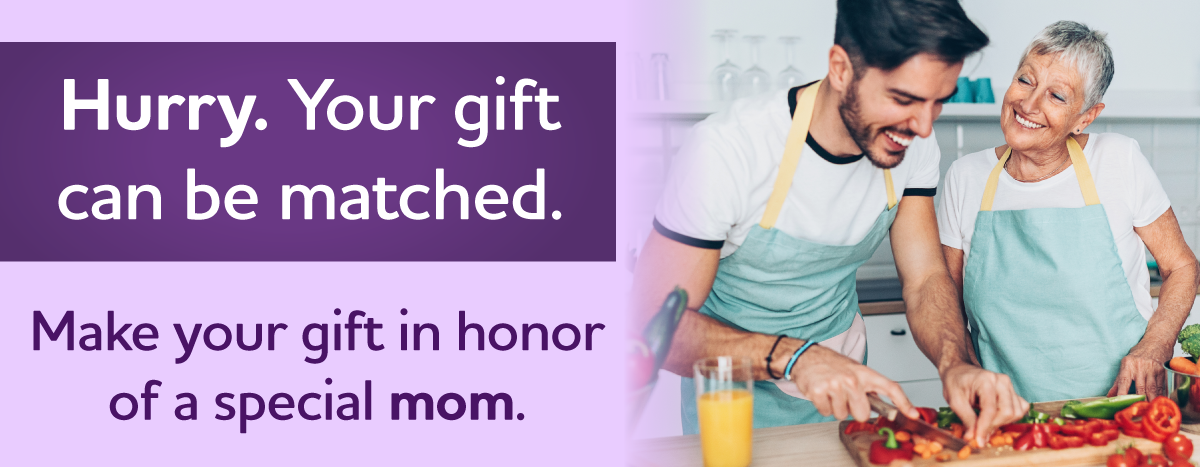 Hurry. Your gift can be matched. Make your gift in honor of a special mom.