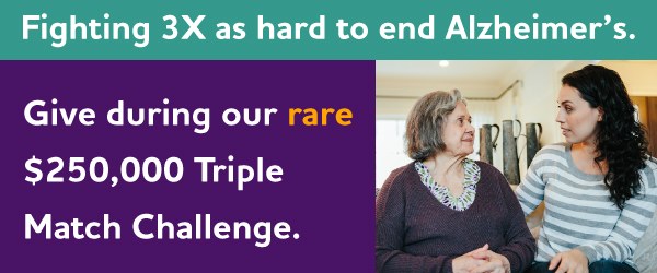 Fighting 3X as hard to end Alzheimer's. Give during our rare $250,000 Triple Match Challenge.