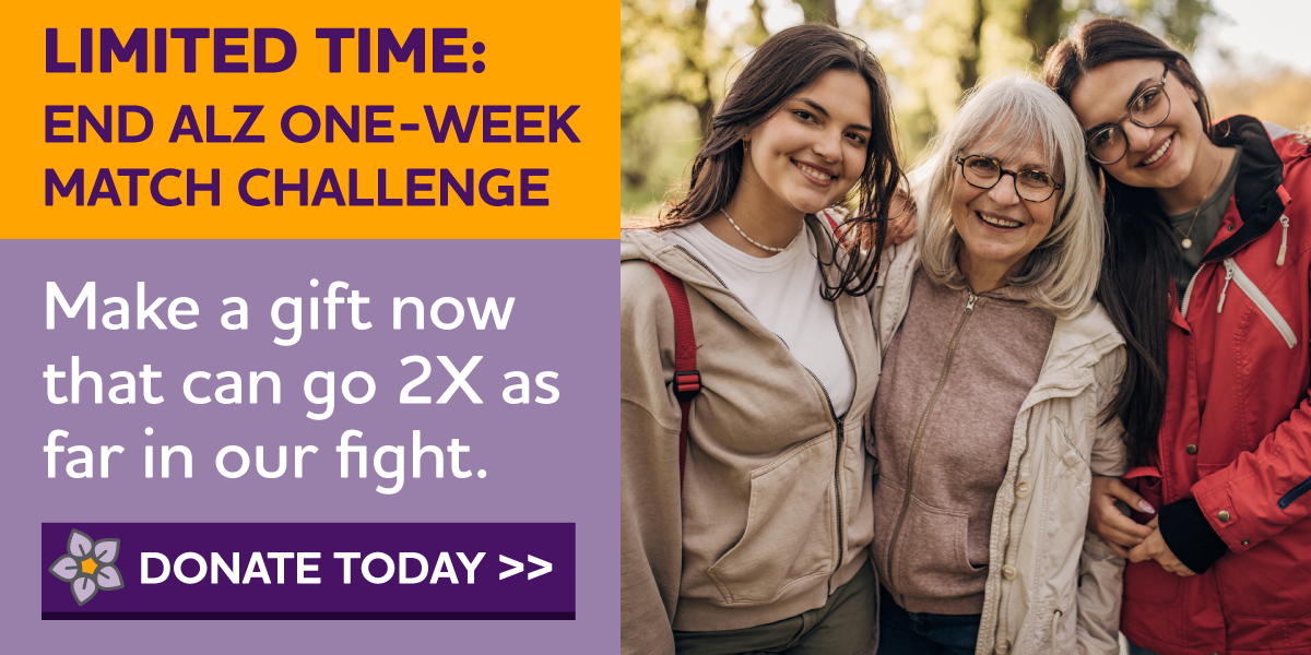 LIMITED TIME: END ALZ ONE-WEEK MATCH CHALLENGE Make a Gift Now That Can Go 2X As Far in Our Fight.