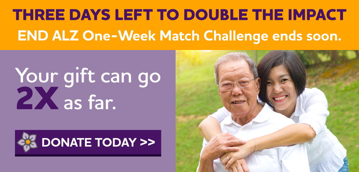 THREE DAYS LEFT to DOUBLE the IMPACT in our fight. END ALZ One-Week Match Challenge Ends Soon. Your gift can go 2X as far — up to $90,000.