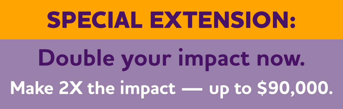SPECIAL EXTENSION — Double Your Impact Now. Make 2X the impact — up to $90,000.
