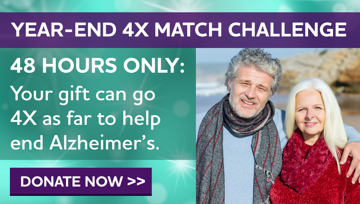 YEAR-END 4X MATCH CHALLENGE 48 HOURS ONLY: Your gift can go 4X as far to help end Alzheimer's.