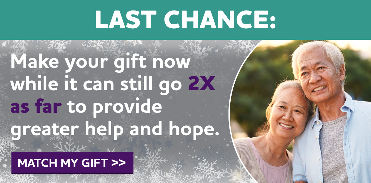 LAST CHANCE: Make your gift now while it can still go 2X as far to provide greater help and hope.