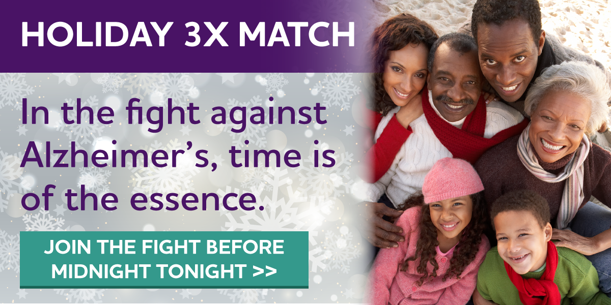 HOLIDAY 3X MATCH In the fight against Alzheimer's, time is of the essence. Join the fight before MIDNIGHT TONIGHT.