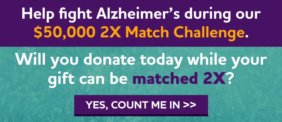 Help fight Alzheimer's during our $50,000 2X Match Challenge Will you donate today while your gift can be matched 2X?