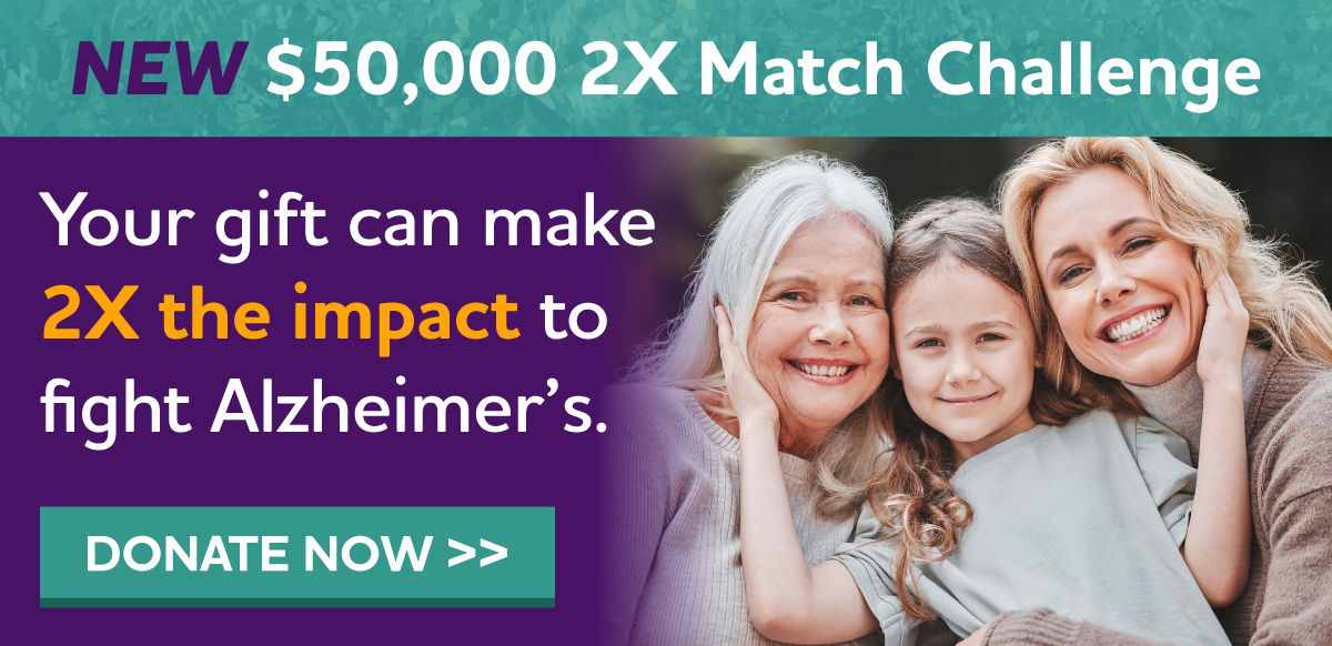 NEW $50,000 2X Match Challenge Your gift can make 2X the impact to fight Alzheimer's