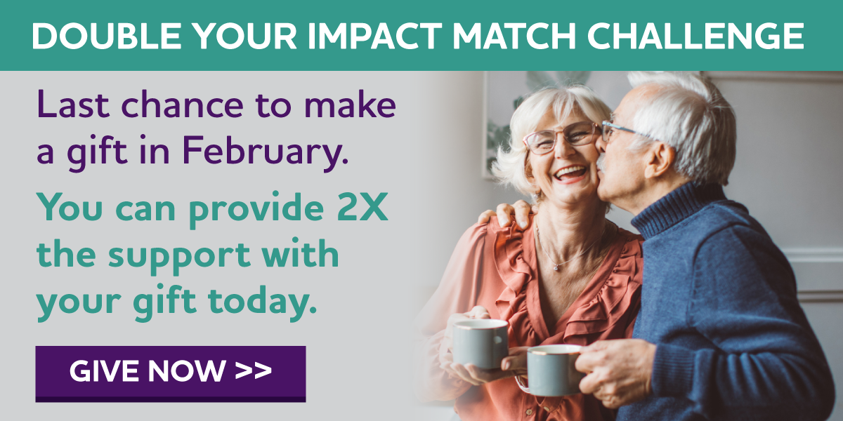 DOUBLE YOUR IMPACT MATCH CHALLENGE Last chance to make a gift in February. You can provide 2X the support with your gift today.