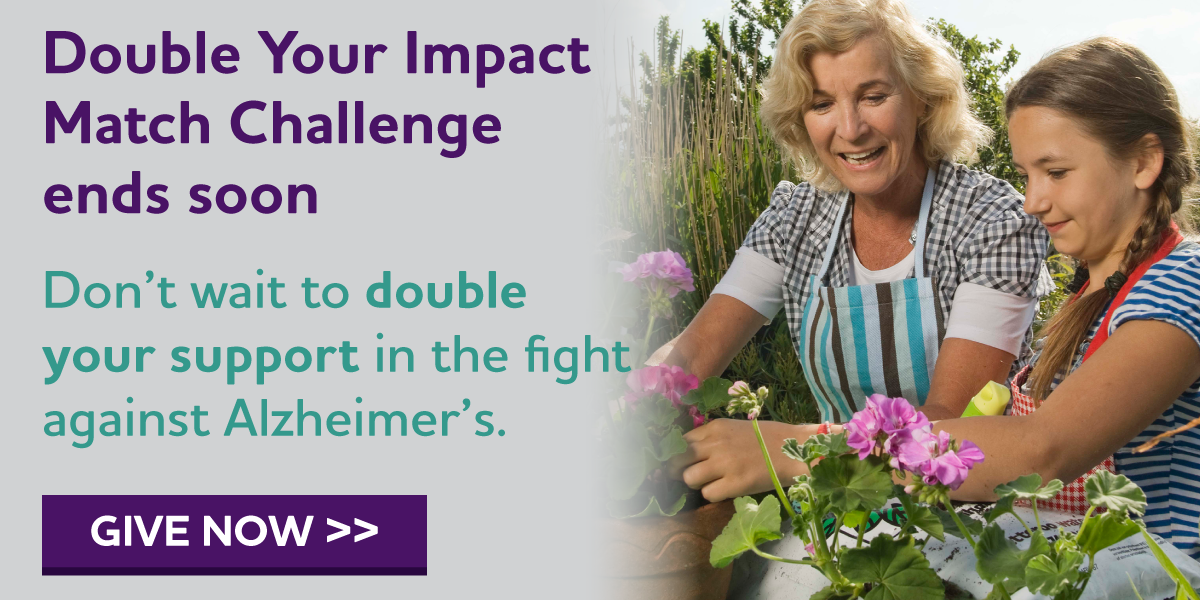 Double Your Impact Match Challenge Ends Soon Don't wait to double your support in the fight against Alzheimer's.