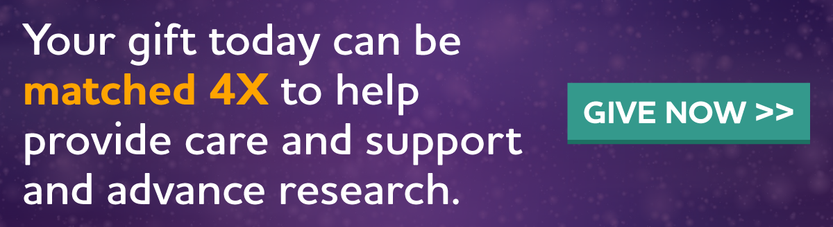 Your gift today can be matched 4X to help provide care and support and advance research.