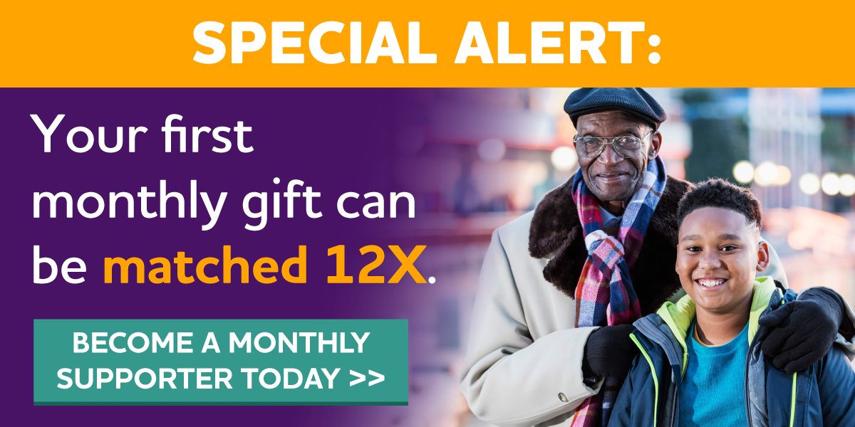 SPECIAL ALERT: Match your first monthly gift 12x. Become a monthly donor today.