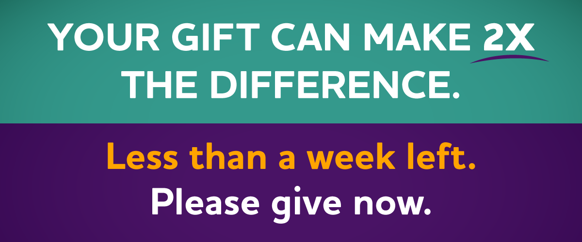 YOUR GIFT CAN MAKE 2X THE DIFFERENCE. Less than a week left. Please Give Now.