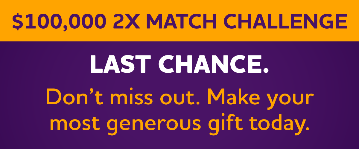 $100,000 2X Match Challenge LAST CHANCE. Don't Miss Out. Make Your Most Generous Gift Today.
