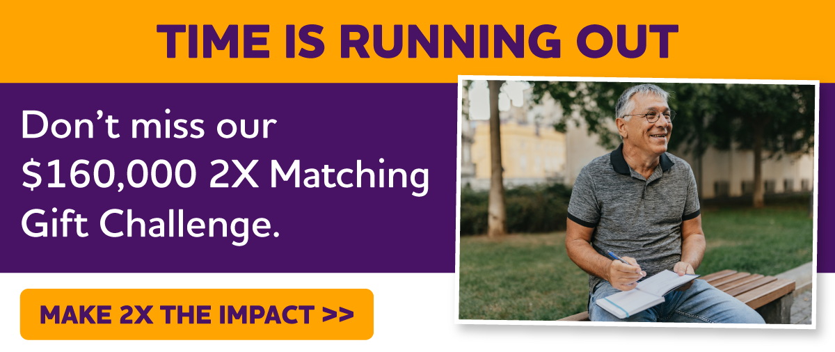 Don't miss our $160,000 2X Matching Gift Challenge