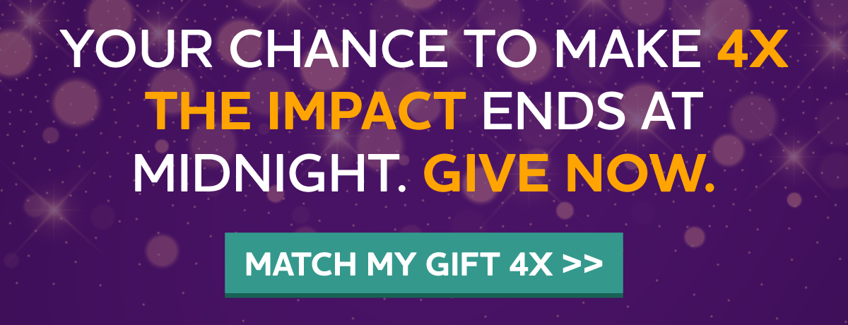 YOUR CHANCE TO MAKE 4X THE IMPACT ENDS AT MIDNIGHT. GIVE NOW.