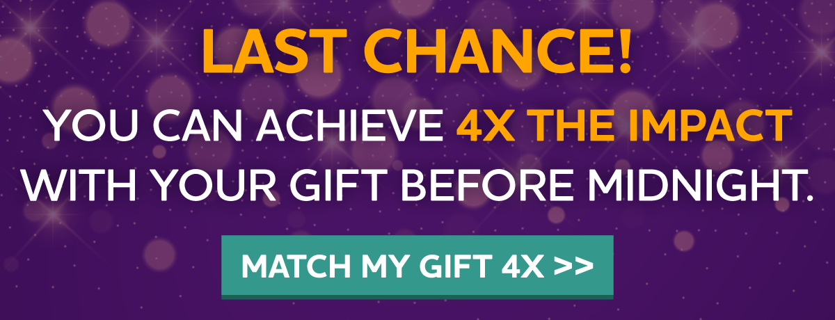 LAST CHANCE! YOU CAN ACHIEVE 4X THE IMPACT WITH YOUR GIFT BEFORE MIDNIGHT