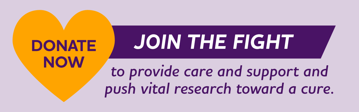 Join the fight to provide care and support and push vital research toward a cure.