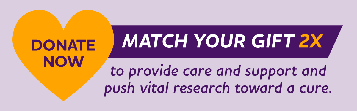 MATCH YOUR GIFT 2X to provide care and support and push vital research toward a cure.