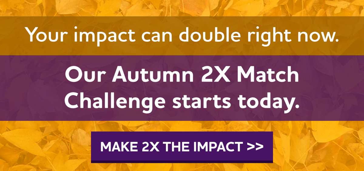 Your impact can double right now. Our Autumn 2X Match Challenge starts today.