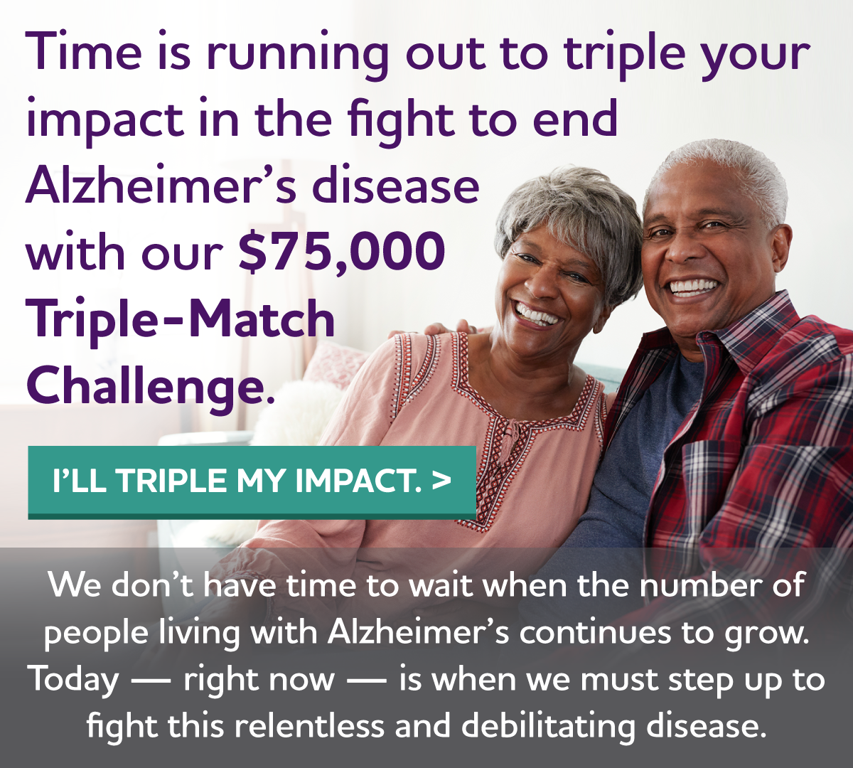 Time is running out to triple your impact in the fight to end Alzheimer's disease with our $75,000 Triple-Match Challenge. We don't have time to wait when the number of people living with Alzheimer's continues to grow. Today — right now — is when we must step up to fight this relentless and debilitating disease.